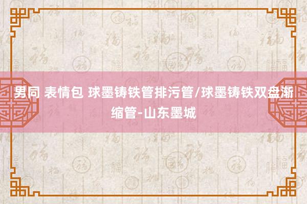 男同 表情包 球墨铸铁管排污管/球墨铸铁双盘渐缩管-山东墨城