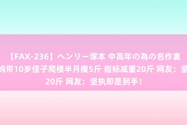 【FAX-236】ヘンリー塚本 中高年の為の名作裏ビデオ集 姑妈带10岁侄子爬楼半月瘦5斤 指标减重20斤 网友：坚执即是到手！