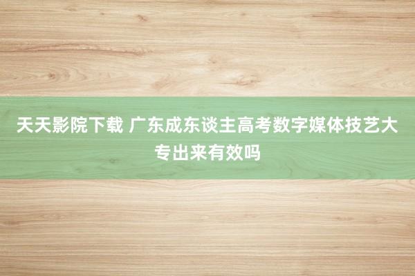 天天影院下载 广东成东谈主高考数字媒体技艺大专出来有效吗