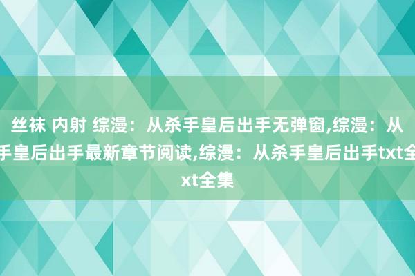 丝袜 内射 综漫：从杀手皇后出手无弹窗,综漫：从杀手皇后出手最新章节阅读,综漫：从杀手皇后出手txt全集