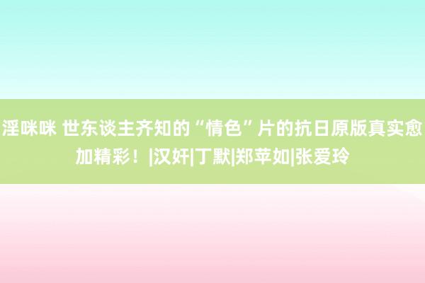 淫咪咪 世东谈主齐知的“情色”片的抗日原版真实愈加精彩！|汉奸|丁默|郑苹如|张爱玲