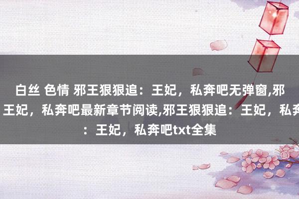 白丝 色情 邪王狠狠追：王妃，私奔吧无弹窗，邪王狠狠追：王妃，私奔吧最新章节阅读，邪王狠狠追：王妃，私奔吧txt全集