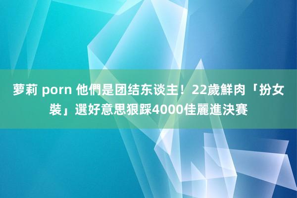 萝莉 porn 他們是团结东谈主！22歲鮮肉「扮女裝」選好意思　狠踩4000佳麗進決賽