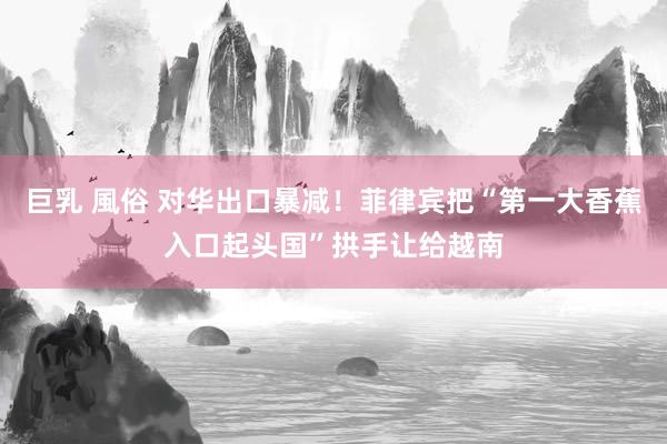 巨乳 風俗 对华出口暴减！菲律宾把“第一大香蕉入口起头国”拱手让给越南