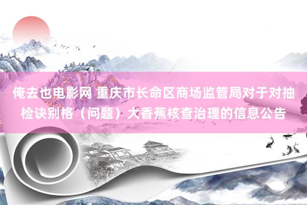 俺去也电影网 重庆市长命区商场监管局对于对抽检诀别格（问题）大香蕉核查治理的信息公告