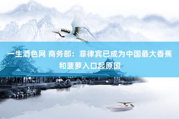 一生酒色网 商务部：菲律宾已成为中国最大香蕉和菠萝入口起原国
