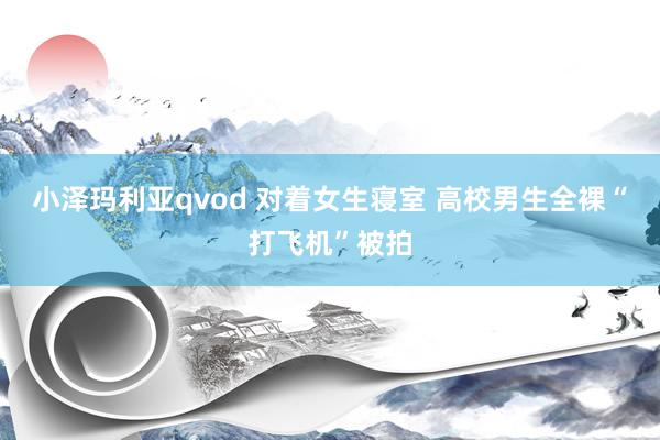 小泽玛利亚qvod 对着女生寝室 高校男生全裸“打飞机”被拍