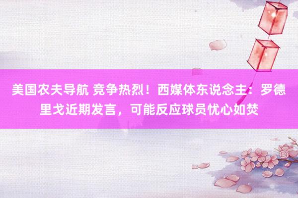 美国农夫导航 竞争热烈！西媒体东说念主：罗德里戈近期发言，可能反应球员忧心如焚