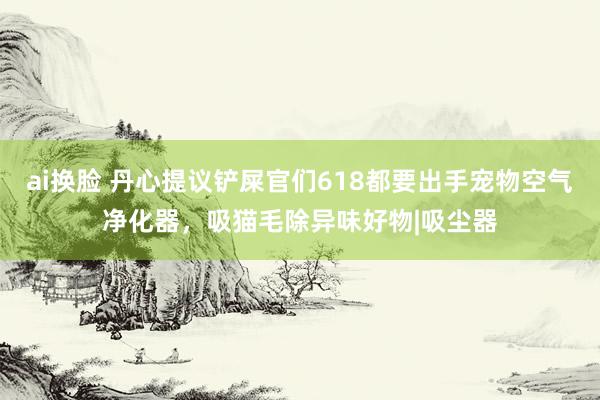 ai换脸 丹心提议铲屎官们618都要出手宠物空气净化器，吸猫毛除异味好物|吸尘器