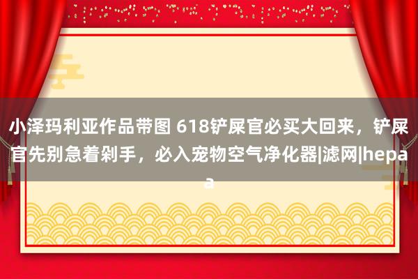 小泽玛利亚作品带图 618铲屎官必买大回来，铲屎官先别急着剁手，必入宠物空气净化器|滤网|hepa