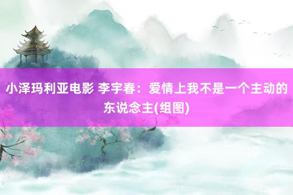 小泽玛利亚电影 李宇春：爱情上我不是一个主动的东说念主(组图)