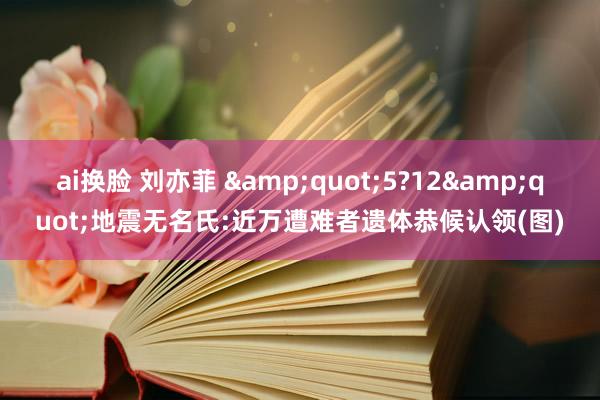 ai换脸 刘亦菲 &quot;5?12&quot;地震无名氏:近万遭难者遗体恭候认领(图)