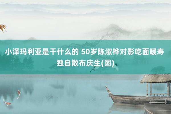 小泽玛利亚是干什么的 50岁陈淑桦对影吃面暖寿 独自散布庆生(图)