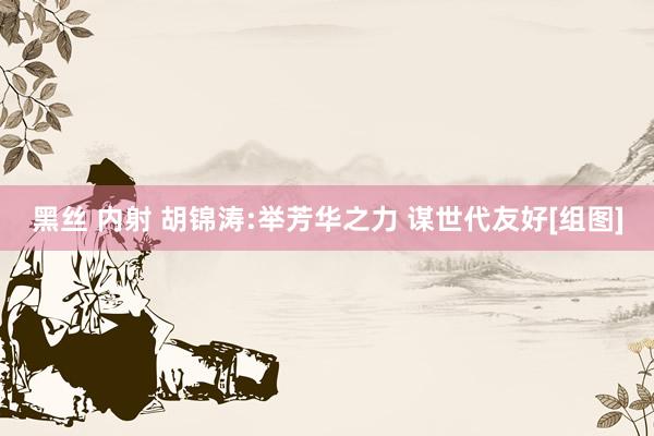 黑丝 内射 胡锦涛:举芳华之力 谋世代友好[组图]