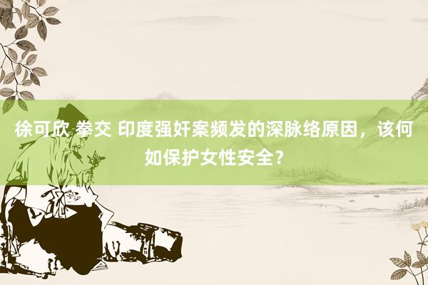 徐可欣 拳交 印度强奸案频发的深脉络原因，该何如保护女性安全？