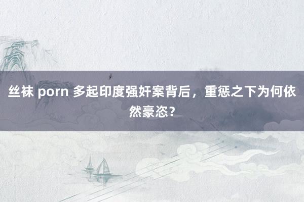 丝袜 porn 多起印度强奸案背后，重惩之下为何依然豪恣？