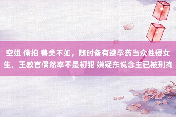空姐 偷拍 兽类不如，随时备有避孕药当众性侵女生，王教官偶然率不是初犯 嫌疑东说念主已被刑拘