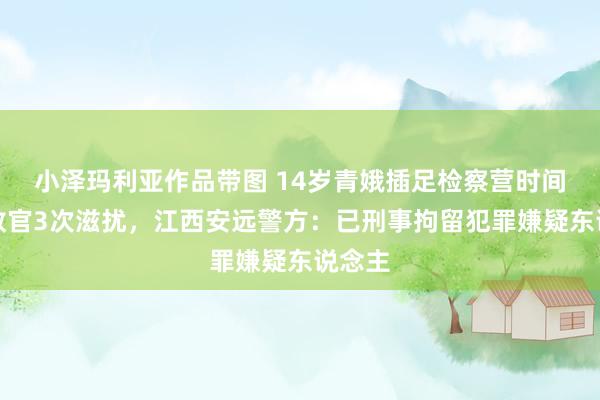 小泽玛利亚作品带图 14岁青娥插足检察营时间疑遭教官3次滋扰，江西安远警方：已刑事拘留犯罪嫌疑东说念主