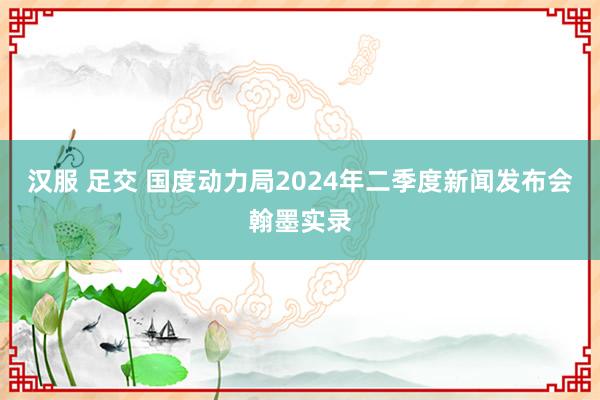 汉服 足交 国度动力局2024年二季度新闻发布会翰墨实录