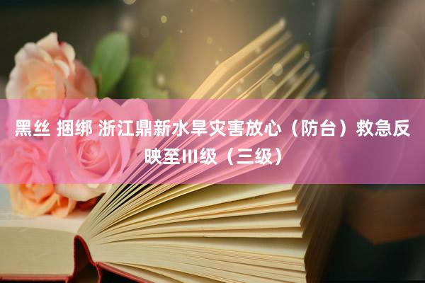 黑丝 捆绑 浙江鼎新水旱灾害放心（防台）救急反映至Ⅲ级（三级）