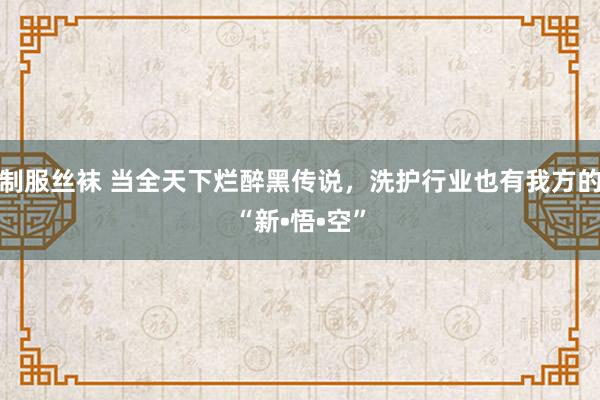 制服丝袜 当全天下烂醉黑传说，洗护行业也有我方的“新•悟•空”