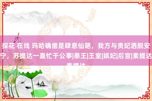 探花 在线 玛哈确凿是肆意仙葩，我方与贵妃洒脱安宁，苏提达一直忙于公事|泰王|王室|嫔妃|后宫|素提达