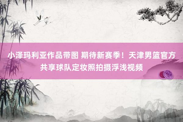 小泽玛利亚作品带图 期待新赛季!天津男篮官方共享球队定妆照拍摄浮浅视频