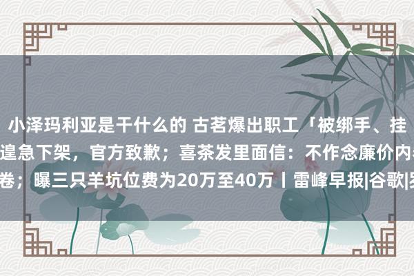 小泽玛利亚是干什么的 古茗爆出职工「被绑手、挂谢罪牌」事件，视频已被遑急下架，官方致歉；喜茶发里面信：不作念廉价内卷；曝三只羊坑位费为20万至40万丨雷峰早报|谷歌|罗永浩|马斯克|英伟达股价