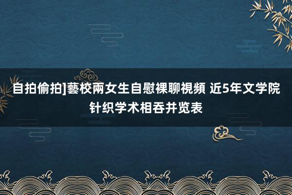自拍偷拍]藝校兩女生自慰裸聊視頻 近5年文学院针织学术相吞并览表