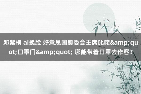邓紫棋 ai换脸 好意思国奥委会主席叱咤&quot;口罩门&quot; 哪能带着口罩去作客？