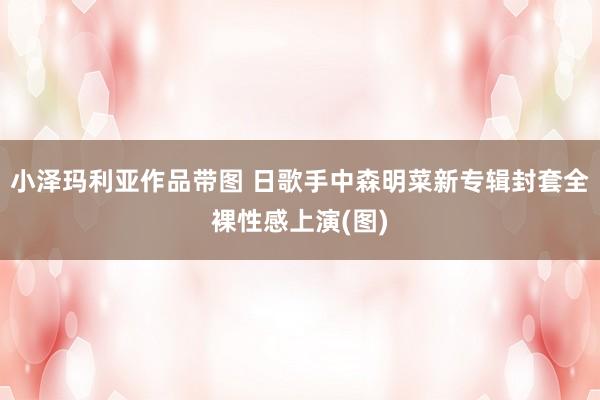 小泽玛利亚作品带图 日歌手中森明菜新专辑封套全裸性感上演(图)