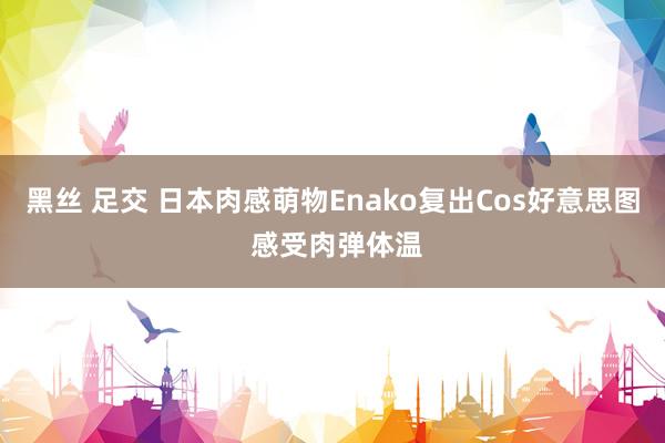 黑丝 足交 日本肉感萌物Enako复出Cos好意思图 感受肉弹体温