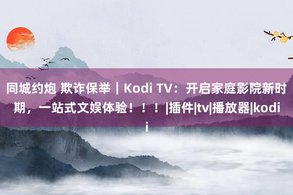 同城约炮 欺诈保举｜Kodi TV：开启家庭影院新时期，一站式文娱体验！！！|插件|tv|播放器|kodi