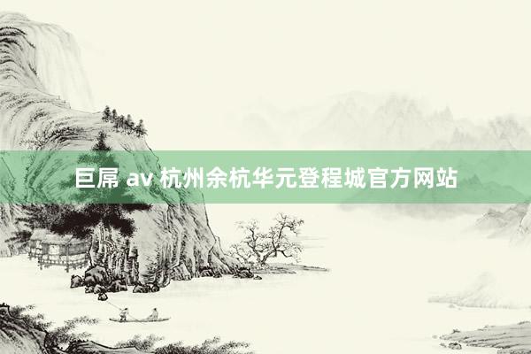 巨屌 av 杭州余杭华元登程城官方网站