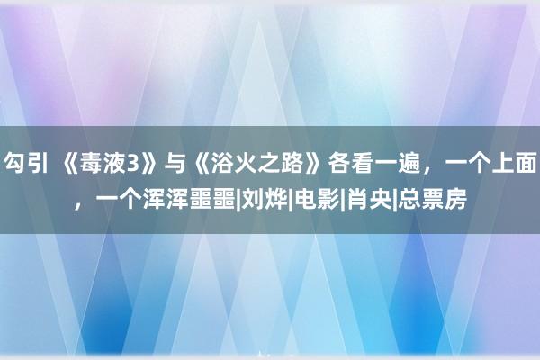 勾引 《毒液3》与《浴火之路》各看一遍，一个上面，一个浑浑噩噩|刘烨|电影|肖央|总票房