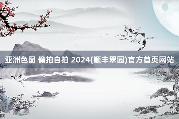 亚洲色图 偷拍自拍 2024(顺丰翠园)官方首页网站
