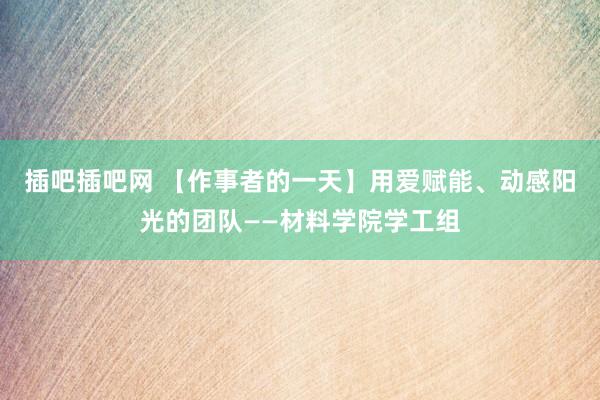 插吧插吧网 【作事者的一天】用爱赋能、动感阳光的团队——材料学院学工组