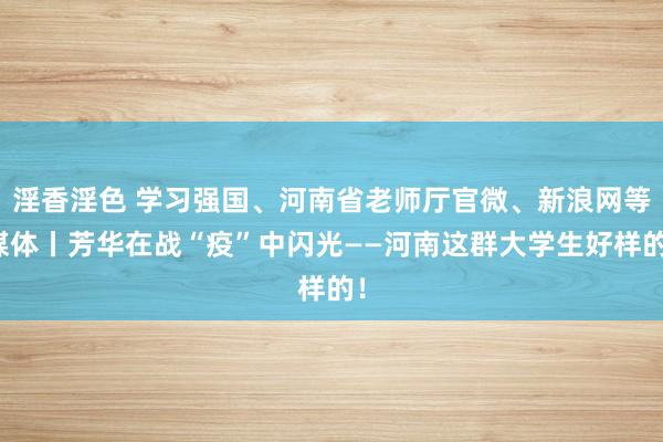 淫香淫色 学习强国、河南省老师厅官微、新浪网等媒体丨芳华在战“疫”中闪光——河南这群大学生好样的！