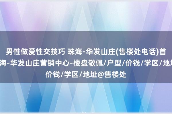 男性做爱性交技巧 珠海-华发山庄(售楼处电话)首页网站-珠海-华发山庄营销中心-楼盘敬佩/户型/价钱/学区/地址@售楼处