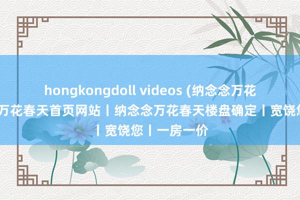 hongkongdoll videos (纳念念万花春天)纳念念万花春天首页网站丨纳念念万花春天楼盘确定丨宽饶您丨一房一价