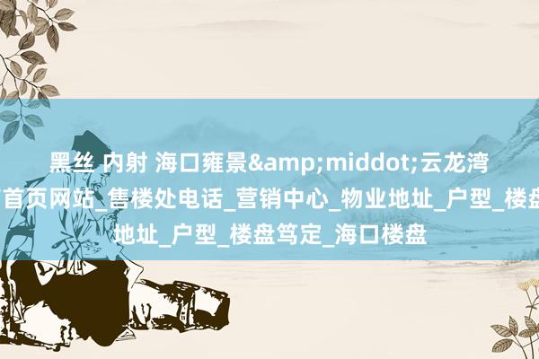 黑丝 内射 海口雍景&middot;云龙湾最新址价成立商首页网站_售楼处电话_营销中心_物业地址_户型_楼盘笃定_海口楼盘