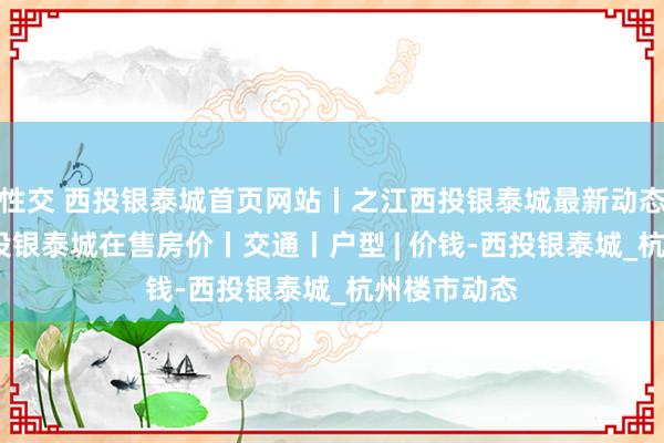 性交 西投银泰城首页网站丨之江西投银泰城最新动态丨2025西投银泰城在售房价丨交通丨户型 | 价钱-西投银泰城_杭州楼市动态