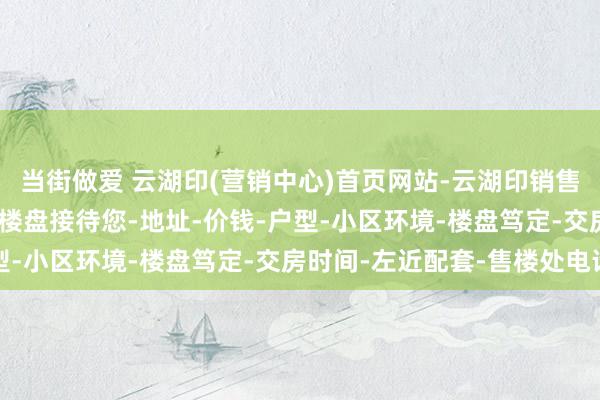 当街做爱 云湖印(营销中心)首页网站-云湖印销售中心(售楼处)-云湖印楼盘接待您-地址-价钱-户型-小区环境-楼盘笃定-交房时间-左近配套-售楼处电话
