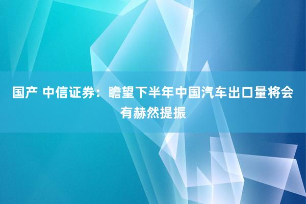 国产 中信证券：瞻望下半年中国汽车出口量将会有赫然提振