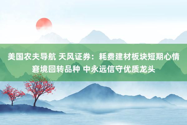 美国农夫导航 天风证券：耗费建材板块短期心情窘境回转品种 中永远信守优质龙头