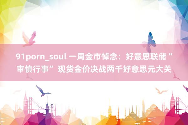 91porn_soul 一周金市悼念：好意思联储“审慎行事” 现货金价决战两千好意思元大关
