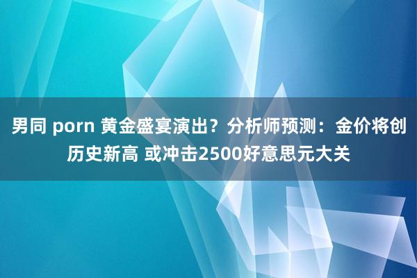男同 porn 黄金盛宴演出？分析师预测：金价将创历史新高 或冲击2500好意思元大关