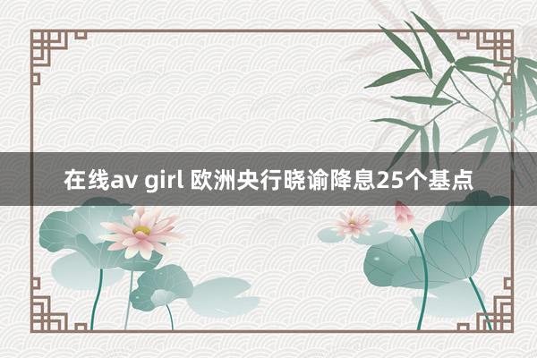 在线av girl 欧洲央行晓谕降息25个基点