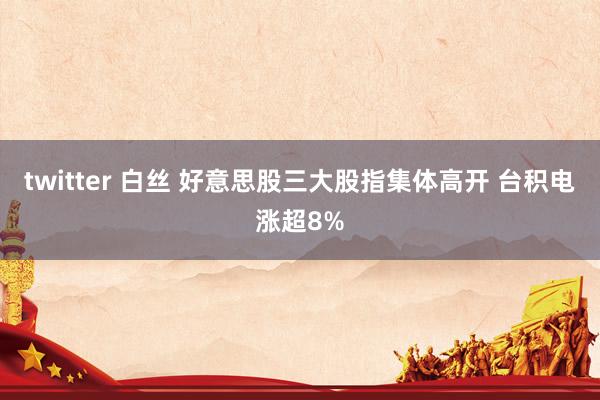 twitter 白丝 好意思股三大股指集体高开 台积电涨超8%