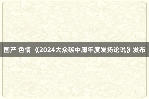 国产 色情 《2024大众碳中庸年度发扬论说》发布